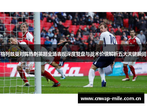 格列兹曼对阵热刺英超全场表现深度复盘与战术价值解析五大关键瞬间 格列兹曼对阵热刺英超全场表现深度复盘与战术价值解析五大关键瞬间